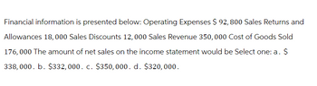 Financial information is presented below: Operating Expenses $ 92, 800 Sales Returns and
Allowances 18,000 Sales Discounts 12,000 Sales Revenue 350,000 Cost of Goods Sold
176,000 The amount of net sales on the income statement would be Select one: a. $
338,000. b. $332,000. c. $350,000. d. $320,000.