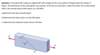 Question 1. The plane NN' makes an angle 0=30° with respect to the cross section of theprismatic bar shown in
Figure. The dimensions of the rectangular cross section of the bar are 3cmx6cm. Under the action of an axial tensile
load P, the normal stress of NN' plane is ơn =60 MPa.
a.Determine the value of axial load P
b.Determine the shear stress t on the NN' plane
c. Determine the maximum shear stress in the bar.
P
N
N'
