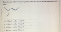 The anti-markovnikov(non-major) product in the hydration of the following molecule is
called
O 3-chloro-5-methyl-5-hexanol
o 4-chloro-2-methyl-3-hexanol
o 3-chloro-5-methyl-4-hexanol
o 4-chloro-2-methyl-2-hexanol
