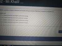 s2 - Mr.Khalil ...
When a positive charge is released and moves along an electric field line, it moves to a position of
Select one:
O a. Lower potential and higher potential energy.
O b. Lower potential and lower potential energy.
O c. Higher potential and higher potential energy.
O d. Higher potential and lower potential energy.
Next
