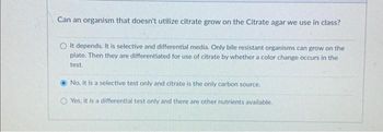 Can an organism that doesn't utilize citrate grow on the Citrate agar we use in class?
It depends. It is selective and differential media. Only bile resistant organisms can grow on the
plate. Then they are differentiated for use of citrate by whether a color change occurs in the
test.
No, it is a selective test only and citrate is the only carbon source.
Yes, it is a differential test only and there are other nutrients available.