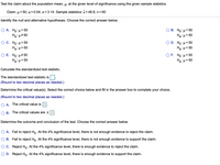 Test the claim about the population mean, µ, at the given level of significance using the given sample statistics.
Claim: u = 50; a = 0.04; o = 3.14. Sample statistics: x = 48.8, n = 60
Identify the null and alternative hypotheses. Choose the correct answer below.
Ο Α. Ho: μ= 50
Ha:µ# 50
Ο Β. H0 μ= 50
Haiu<50
O C. Ho: µ> 50
Hạ: µ= 50
Ο D. Ho: μ= 50
Ha: µ> 50
Ο Ε. H0: μ# 0.
Ha:µ= 50
OF. Ho: µ< 50
Hai H = 50
Calculate the standardized test statistic.
The standardized test statistic is
(Round to two decimal places as needed.)
Determine the critical value(s). Select the correct choice below and fill in the answer box to complete your choice.
(Round to two decimal places as needed.)
A. The critical value is
O B. The critical values are ±
Determine the outcome and conclusion of the test. Choose the correct answer below.
O A. Fail to reject Ho. At the 4% significance level, there is not enough evidence to reject the claim.
O B. Fail to reject Ho. At the 4% significance level, there is not enough evidence to support the claim.
OC. Reject Ho. At the 4% significance level, there is enough evidence to reject the claim.
O D. Reject Ho- At the 4% significance level, there is enough evidence to support the claim.
