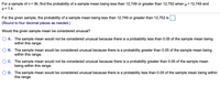 For a sample of n = 36, find the probability of a sample mean being less than 12,749 or greater than 12,752 when u = 12,749 and
o = 1.4.
For the given sample, the probability of a sample mean being less than 12,749 or greater than 12,752 is
(Round to four decimal places as needed.)
Would the given sample mean be considered unusual?
O A. The sample mean would not be considered unusual because there is a probability less than 0.05 of the sample mean being
within this range.
B. The sample mean would be considered unusual because there is a probability greater than 0.05 of the sample mean being
within this range.
O C. The sample mean would not be considered unusual because there is a probability greater than 0.05 of the sample mean
being within this range.
D. The sample mean would be considered unusual because there is a probability less than 0.05 of the sample mean being within
this range.
