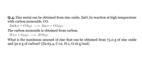 Q.4. Zinc metal can be obtained from zinc oxide, ZnO, by reaction at high temperature
with carbon monoxide, CO.
ZnO(s) + CO(g) → Zn(s) + CO,(g)
The carbon monoxide is obtained from carbon.
2C(s) + O2(g) –→ 2C0(g)
What is the maximum amount of zinc that can be obtained from 75.0 g of zinc oxide
and 50.0 g of carbon? (Zn:65.4, C:12, H:1, O:16 g/mol)
