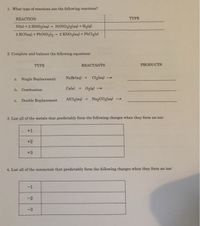 1. What type of reactions are the following reactions?
REACTION
ΤΥΡΕ
Ni(s) + 2 HNO3(aq) Ni(NO3)2(aq) + H2(g)
2 KCI(aq) + Pb(NO3)2 2 KNO3(aq) + PbClg(s)
2. Complete and balance the following equations:
ТҮРE
REACTANTS
PRODUCTS
a. Single Replacement
NaBrlaq) +
Clolaq)
Ca(s)
+ Og(g)
b. Combustion
C.
Double Replacement
AICI3(aq) + Na2CO3(aq)
3. List all of the metals that predictably form the following charges when they form an ion
+1
+2
+3
4. List all of the nonmetals that predictably form the following charges when they form an ion:
-1
-2
-3
