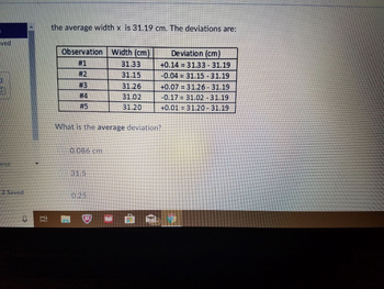 ved
inse
12 Saved
0
▼
the average width x is 31.19 cm. The deviations are:
Observation Width (cm)
Deviation (cm)
#1
31.33
+0.14 = 31.33 - 31.19
#2
31.15
-0.04 31.15 - 31.19
#3
31.26
+0.0731.26 - 31.19
#4
31.02
-0.17 31.02 - 31.19
#5
31.20
+0.01 = 31.20 - 31.19
What is the average deviation?
0.086 cm
31.5
0.25