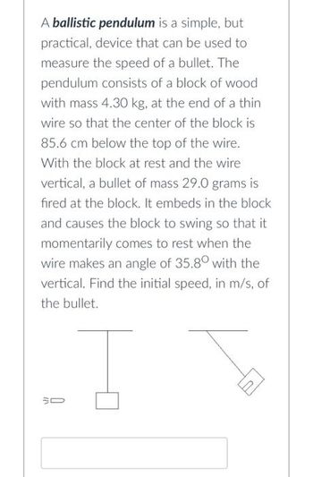 A ballistic pendulum is a simple, but
practical, device that can be used to
measure the speed of a bullet. The
pendulum consists of a block of wood
with mass 4.30 kg, at the end of a thin
wire so that the center of the block is
85.6 cm below the top of the wire.
With the block at rest and the wire
vertical, a bullet of mass 29.0 grams is
fired at the block. It embeds in the block
and causes the block to swing so that it
momentarily comes to rest when the
wire makes an angle of 35.80 with the
vertical. Find the initial speed, in m/s, of
the bullet.
I