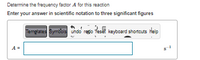 Determine the frequency factor A for this reaction
Enter your answer in scientific notation to three significant figures
Temglates Symbols undo redo Teset keyboard shortcuts Help
A =
