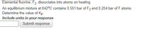 Elemental fluorine, F2, dissociates into atoms on heating
An equilibrium mixture at 842°C contains 0.551 bar of F2 and 0.204 bar of F atoms.
Determine the value of Kp
Include units in your response
Submit response
