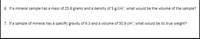 6. If a mineral sample has a mass of 25.6 grams and a density of 5 g/cm', what would be the volume of the sample?
7. If a sample of mineral has a specific gravity of 6.3 and a volume of 50.9 cm, what would be its true weight?
