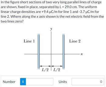 In the figure short sections of two very long parallel lines of charge
are shown, fixed in place, separated by L = 29.0 cm. The uniform
linear charge densities are +9.4 µC/m for line 1 and -3.7 μC/m for
line 2. Where along the x axis shown is the net electric field from the
two lines zero?
Number
IN
Line 1
y
L/2 L/2
Units
Line 2
<>