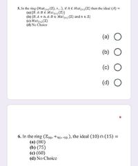 5. In the ring (Mat,x2(Z), +,.), if A € Matzx2(Z) then the ideal (A) =
(a) {B. A: B E Mat,x2 (Z)}
(b) {B. A + n. A:BE Mat2x2(Z) and n e Z}
(c) Matzx2(Z)
(d) No Choice
(a) O
(b)
(c) O
(d) O
6. In the ring (Z90, +90,.90 ), the ideal (10) n (15)% =
(a) (80)
(b) (75)
(c) (60)
(d) No Choice
