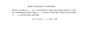 Recall: "If and only if" two directions.
Given n vectors V₁,..., Vn, it is possible to write one of the vectors as a lin-
ear combination of the other n - 1 vectors if and only if there exist scalars
C1,..., Cn, not all zero, such that
CIV+CV2+…+c=0