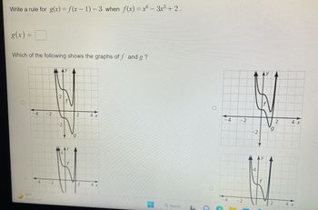 Write a rule for g(x) = f(x-1)-3 when f(x)=x6 - 3x³ +2.
g(x) =
Which of the following shows the graphs of f and g?
O
4
-4
78°F
Mostly clear
-2
-2
-2
f
2
2
4 x
4 x
Q Search
-4
4 -2
-2
-2
9
2
4 x
4 x