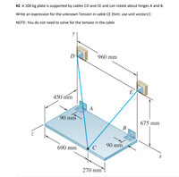 #2 A 100 kg plate is supported by cables CD and CE and can rotate about hinges A and B.
Write an expression for the unknown Tension in cable CE (hint: use unit vectors!)
NOTE: You do not need to solve for the tension in the cable
y
D
960 mm
E
450 mm
A
90 mm
675 mm
В
90 mm
690 mm
270 mm
