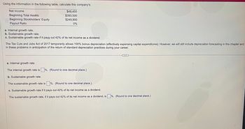Here is a detailed transcription of the image for educational purposes:

---

**Using the information in the following table, calculate this company's:**

- **Net Income**: $49,400
- **Beginning Total Assets**: $393,500
- **Beginning Stockholders' Equity**: $249,900
- **Payout Ratio**: 0%

---

**Calculations:**

a. **Internal growth rate.**

b. **Sustainable growth rate.**

c. **Sustainable growth rate if it pays out 42% of its net income as a dividend.**

*The Tax Cuts and Jobs Act of 2017 temporarily allows 100% bonus depreciation (effectively expensing capital expenditures). However, we will still include depreciation forecasting in this chapter and in these problems in anticipation of the return of standard depreciation practices during your career.*

---

**Detailed Questions:**

a. **Internal growth rate.**

- The internal growth rate is [ ] %. (Round to one decimal place.)

b. **Sustainable growth rate.**

- The sustainable growth rate is [ ] %. (Round to one decimal place.)

c. **Sustainable growth rate if it pays out 42% of its net income as a dividend.**

- The sustainable growth rate, if it pays out 42% of its net income as a dividend, is [ ] %. (Round to one decimal place.)

---