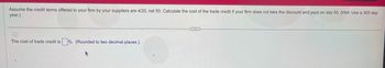 Assume the credit terms offered to your firm by your suppliers are 4/20, net 50. Calculate the cost of the trade credit if your firm does not take the discount and pays on day 50. (Hint: Use a 365-day
year.)
The cost of trade credit is%. (Rounded to two decimal places.)
...