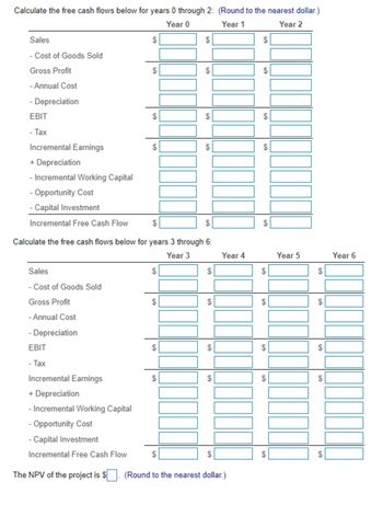 The form presented is designed for calculating free cash flows for a project over a six-year period, segmented into two parts: years 0 through 2, and years 3 through 6. Each year has its own column where data can be entered, with a series of specific financial metrics listed row by row. These are the steps outlined in each part:

### Calculate the Free Cash Flows for Years 0 through 2

#### Year 0, Year 1, Year 2:

- **Sales:** Enter total sales revenue for each year.
- **Cost of Goods Sold:** Deduct the costs directly associated with the production of the goods sold by the company.
  
  **Gross Profit:** This is calculated as Sales minus Cost of Goods Sold.

- **Annual Cost:** Deduct any other operational costs incurred annually.
- **Depreciation:** Deduct the annual depreciation expense.
  
  **EBIT (Earnings Before Interest and Taxes):** Determine by subtracting Annual Cost and Depreciation from Gross Profit.

- **Tax:** Deduct taxes applicable on EBIT.

  **Incremental Earnings:** Calculate earnings after tax.

- **+ Depreciation:** Add back the depreciation expense, as it is a non-cash charge.
- **- Incremental Working Capital:** Deduct any additional working capital needed.
- **- Opportunity Cost:** Deduct opportunity costs, if applicable.
- **- Capital Investment:** Deduct capital invested in the project for each year.

  **Incremental Free Cash Flow:** Calculate by summing Incremental Earnings and Depreciation, then subtracting Working Capital, Opportunity Cost, and Capital Investment.

### Calculate the Free Cash Flows for Years 3 through 6

#### Year 3, Year 4, Year 5, Year 6:

The same steps and calculations are repeated for each of these years, entering the appropriate figures for each financial metric.

### Net Present Value (NPV) Calculation

Finally, the document provides a field to calculate the Net Present Value (NPV) of the project, with a note to round the value to the nearest dollar. This involves discounting the Incremental Free Cash Flows back to their present value and summing them to evaluate the profitability of the project.