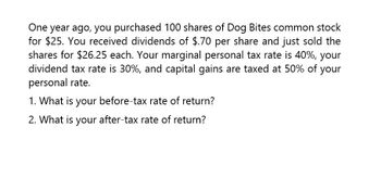 One year ago, you purchased 100 shares of Dog Bites common stock
for $25. You received dividends of $.70 per share and just sold the
shares for $26.25 each. Your marginal personal tax rate is 40%, your
dividend tax rate is 30%, and capital gains are taxed at 50% of your
personal rate.
1. What is your before-tax rate of return?
2. What is your after-tax rate of return?