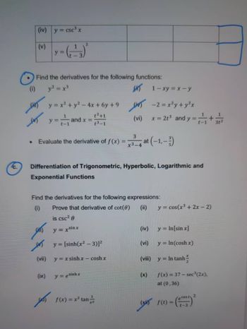 Ic.
(iv) y = csc³ x
(v)
y=
2
Find the derivatives for the following functions:
(i)
y² = x³
fir 1-xy=x-y
y = x² + y² =
2-4x+6y+9
-2 = x²y + y²x
✓ y = and x =
t2+1
(vi)
x = 2t³ and y = ++++
t3-1
•
3
Evaluate the derivative of f(x) = x3-4 at (-1,-)
Differentiation of Trigonometric, Hyperbolic, Logarithmic and
Exponential Functions
Find the derivatives for the following expressions:
(i)
Prove that derivative of cot(e)
(ii)
y = cos(x³+2x-2)
is csc²
y = x sinx
(iv)
y = In[sin x]
| y= [sinh(x2 – 3)
(vi)
y = In(cosh x)
(vii) y = x sinh x – cosh x
(viii)
y=In tanh -
(ix)
y = esinhx
(x)
for 1(x) = x² tan
f(x)=37-sec³ (2x).
at (0,36)
(xi) f(t) =
ecost 2
1-3