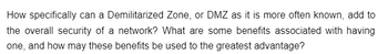 How specifically can a Demilitarized Zone, or DMZ as it is more often known, add to
the overall security of a network? What are some benefits associated with having
one, and how may these benefits be used to the greatest advantage?