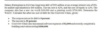 Galaxy Enterprises in 2024 has long-term debt of $50 million at an average interest rate of 8%.
Its market capitalization is $60 million. The tax rate is 42%, and the cost of equity is 12%. The
company also has a new car worth $30,000 and a painting worth $700,000. Determine the
WACC. Calculate the after-tax cost of debt for the Crestview Clinic, given:
•
The coupon rate on its debt is 8 percent.
• The tax rate is 35 percent.
•
Crestview Clinic also has annual software expenses of $2,000 and recently completed a
building renovation costing $100,000.