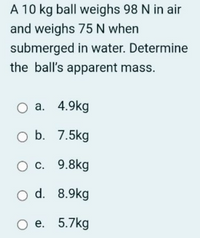 A 10 kg ball weighs 98 N in air
and weighs 75 N when
submerged in water. Determine
the ball's apparent mass.
O a. 4.9kg
O b. 7.5kg
O c. 9.8kg
O d. 8.9kg
Ое. 5.7kg
