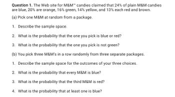 Question 1. The Web site for M&M™ candies claimed that 24% of plain M&M candies
are blue, 20% are orange, 16% green, 14% yellow, and 13% each red and brown.
(a) Pick one M&M at random from a package.
1. Describe the sample space.
2. What is the probability that the one you pick is blue or red?
3. What is the probability that the one you pick is not green?
(b) You pick three M&M's in a row randomly from three separate packages.
1. Describe the sample space for the outcomes of your three choices.
2. What is the probability that every M&M is blue?
3. What is the probability that the third M&M is red?
4. What is the probability that at least one is blue?