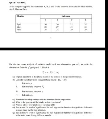 QUESTION ONE
A tea company appoints four salesmen A, B, C and D and observes their sales in three months,
April, May and June:
Months
April
May
June
i.
ii.
111.
iv.
A
36
28
26
Estimate u
Estimate and interpret B₂
1
Estimate and interpret 7₁
Estimate &
B
36
29
28
For the two-way analysis of variance model with one observation per cell, we write the
observation from the j" group and i block as
Y₁ = μ+ B₁+t, + &
(a) Explain each term in the above model in the context of the given information.
(b) Consider the observation on agent B and house 1 (Y₂ = 28)
Salesmen
с
21
31
29
D
35
32
29
(c) Name the blocking variable and the treatment in this experiment
(d) What is the purpose of the blocks in this experiment?
(e) Prepare a two-way analysis of variance table.
(f) Test at the 5% level of significance the null hypothesis that there is significant difference
in sales made by the four salesmen.
(g) Test at the 5% level of significance the null hypothesis that there is significant difference
in the sales made during different months.