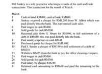 Bill Sankey is a sole proprietor who keeps records of his cash and bank
transactions. This transaction for the month of March:
March
1
Cash in hand RM400, cash at bank RM600.
Sankey received a cheque for RM1,200 from W. Abbot which was
paid directly into the bank. This represented cash sales.
Paid wages in cash RM60.
Sold goods for cash RM300.
Received cash from G. Smart for RM600, in full settlement of a
debt of RM640; this was paid directly into the bank.
Paid sundry expenses in cash RM48.
Purchased goods by cheque for RM1,400.
Paid J. Sander a cheque of RM190 in full settlement of a debt of
4
6
8
10
11
14
18
RM210.
Withdrew RM25 from the bank to pay the office cleaning company.
Paid wages in cash RM60.
Sold goods for cash RM380.
Paid salary by cheque RM240.
Retained cash amounting to RM600 and paid the remaining to the
bank.
23
24
26
28
31
