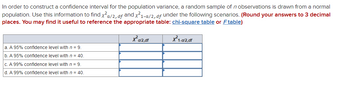 In order to construct a confidence interval for the population variance, a random sample of n observations is drawn from a normal
population. Use this information to find x²a/2, df and x²1-a/2, df under the following scenarios. (Round your answers to 3 decimal
places. You may find it useful to reference the appropriate table: chi-square table or Ftable)
X²al2,df
a. A 95% confidence level with n = 9.
b. A 95% confidence level with n = 40.
c. A 99% confidence level with n = 9.
d. A 99% confidence level with n = 40.
X²1-a/2,df