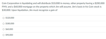 Coin Corporation is liquidating and will distribute $10,000 in money, other property having a $200,000
FMV, and a $60,000 mortgage on the property which Jim will assume. Jim's basis in his Coin stock is
$30,000. Upon liquidation, Jim must recognize a gain of
O $120,000
O $180,000
O $60,000
O $90,000