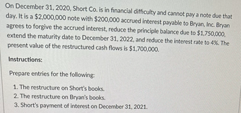 On December 31, 2020, Short Co. is in financial difficulty and cannot pay a note due that
day. It is a $2,000,000 note with $200,000 accrued interest payable to Bryan, Inc. Bryan
agrees to forgive the accrued interest, reduce the principle balance due to $1,750,000,
extend the maturity date to December 31, 2022, and reduce the interest rate to 4%. The
present value of the restructured cash flows is $1,700,000.
Instructions:
Prepare entries for the following:
1. The restructure on Short's books.
2. The restructure on Bryan's books.
3. Short's payment of interest on December 31, 2021.