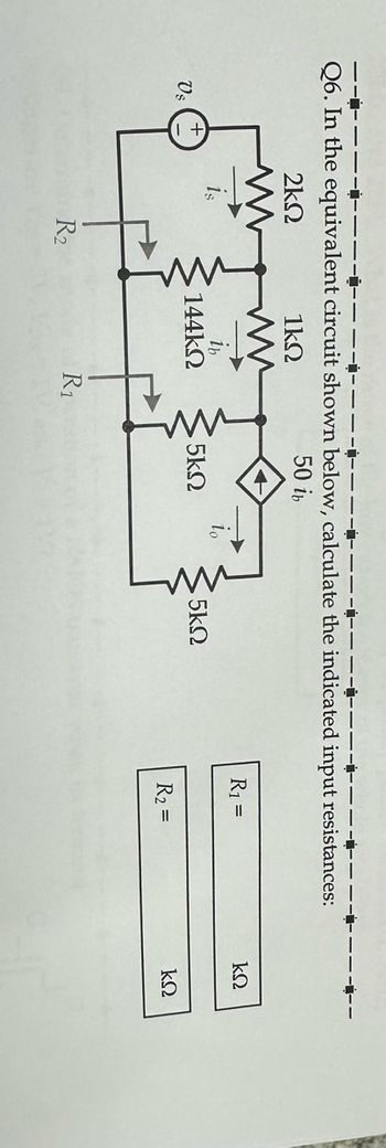 ---------
Q6. In the equivalent circuit shown below, calculate the indicated input resistances:
50 in
1ΚΩ
Us
+
Μ
2ΚΩ
R2
1b
144ΚΩ
R1
5ΚΩ
1ο
5ΚΩ
R1 =
R2 =
ΚΩ
ΚΩ