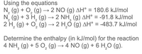 Using the equations
N, (g) + O, (g) → 2 NO (g) AH° = 180.6 kJ/mol
N, (g) + 3 H, (g) → 2 NH, (g) AH° = -91.8 kJ/mol
2 H, (g) + O, (g) → 2 H,Ó (g) AH° = -483.7 kJ/mol
%3D
Determine the enthalpy (in kJ/mol) for the reaction
4 NH, (g) + 5 O, (g) → 4 NO (g) + 6 H,0 (g).
