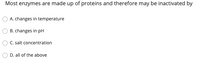 Most enzymes are made up of proteins and therefore may be inactivated by
A. changes in temperature
B. changes in pH
C. salt concentration
D. all of the above
