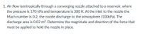 1. Air flow isentropically through a converging nozzle attached to a reservoir, where
the pressure is 170 kPa and temperature is 300 K. At the inlet to the nozzle the
Mach number is 0.2, the nozzle discharge to the atmosphere (100kPa). The
discharge area is 0.02 m?. Determine the magnitude and direction of the force that
must be applied to hold the nozzle in place.
