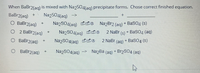 When BaBr2(ag) is mixed with NazSO4{ag) precipitate forms. Chose correct finished equation.
BaBr2(aq)
O BaBr2(aq)
O 2 BaBr2(aq)
Naz504(ag) -->
NazSO4(ag) ddo NazBr2 (ag) + BaSO4 (s)
+
Na2S04(ag) do
2 NaBr
(s) + BasO4 (aq)
BaBr2(aq)
NazSO4(ag) ds
2 NaBr (ag) + BaSO4 (s)
+]
BaBr2(aq)
Na2SO4(aq) -
NazBa (aq) + Br2S04 (aq)
