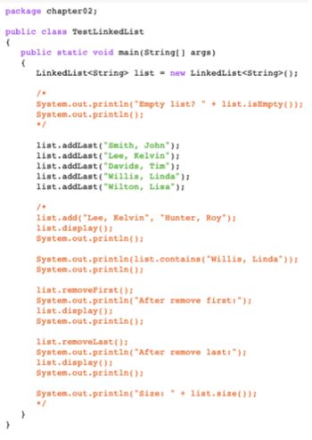 package chapter02;
public class TestLinkedList
(
public static void main(String[] args)
(
LinkedList<String> list = new LinkedList<String>();
System.out.println("Empty list? " + list.isEmpty());
System.out.println();
list.addLast("Smith, John");
list.addLast("Lee, Kelvin");
list.addLast("Davids, Tim");
list.addLast("Willis, Linda");
list.addLast("Wilton, Lisa");
list.add("Lee, Kelvin", "Hunter, Roy");
list.display();
System.out.println();
System.out.println(list.contains ("Willis, Linda"));
System.out.println();
list.removeFirst();
System.out.println("After remove first: ");
list.display();
System.out.println();
list.removeLast();
System.out.println("After remove last: ");
list.display();
System.out.println();
"
System.out.println("Size: + list.size());