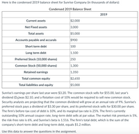 ### Condensed 2019 Balance Sheet for Sunrise Company

#### Overview (in thousands of dollars)

| Item                          | 2019    |
|-------------------------------|---------|
| **Current Assets**            | $2,000  |
| **Net Fixed Assets**          | 3,000   |
| **Total Assets**              | $5,000  |
| **Accounts Payable and Accruals** | $900    |
| **Short Term Debt**           | 100     |
| **Long Term Debt**            | 1,100   |
| **Preferred Stock (10,000 shares)** | 250     |
| **Common Stock (50,000 shares)** | 1,300   |
| **Retained Earnings**         | 1,350   |
| **Total Common Equity**       | $2,650  |
| **Total Liabilities and Equity** | $5,000  |

#### Financial Analysis

- **Earnings Per Share (EPS)**: Last year’s EPS was $3.20.
- **Common Stock**:
  - Current selling price: $55.00
  - Last year’s dividend (D₀): $2.10
  - Flotation cost to sell new stock: 10%
  - Projected annual growth rate of dividends: 9%
  
- **Preferred Stock**:
  - Dividend per share: $3.30
  - Current selling price: $30.00

- **Debt Information**:
  - Before-tax cost of debt: 10%
  - Marginal tax rate: 25%
  - Total debt: $1.2 million
  - Outstanding long-term debt interest rate: 10%
  - Debt sells at par value.

- **Market Conditions**:
  - Market risk premium: 5%
  - Risk-free rate: 6%
  - Beta: 1.516

These financial details are essential for evaluating the company’s fiscal health and were provided to assist in answering specific questions in an assignment regarding Sunrise Company. Use this data to analyze the company’s performance and capital structure.