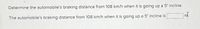 Determine the automobile's braking distance from 108 km/h when it is going up a 5° incline.
The automobile's braking distance from 108 km/h when it is going up a 5° Incline is
