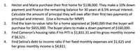 Hector and Maria purchase their first home for $138,000. They make a 10% down
payment and finance the remaining balance for 30 years at 6.5% annual interest.
Calculate the amount of principal they will owe after their first two payments of
principal and interest. (Use a formula for MMP)
Find the loan-to-value ratio for a home appraised at $640,000 that the buyer will
purchase for $655,000. The buyer plans to make a down payment of $160,000.
Find Cameron's housing ratio if his PITI is $1,831.31 and his gross monthly income
if $6,521.
Find Selina's debt to income ratio if her fixed monthly expenses are $1,625 and
her gross monthly income is $4,811.
1.
2.
3.
4.
