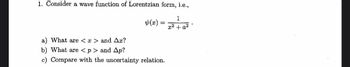 1. Consider a wave function of Lorentzian form, i.e.,
1
Fran
x² + a²
(x)
=
a) What are <x> and Ax?
b) What are <p> and Ap?
c) Compare with the uncertainty relation.