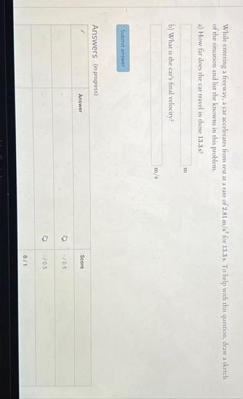 While entering a freeway, a car accelerates from rest at a rate of 2.81 m/s² for 13.3s. To help with this question, draw a sketch
of the situation and list the knowns in this problem.
a) How far does the car travel in those 13.3s?
b) What is the car's final velocity?
Submit answer
Answers (in progress)
Answer
m
m/s
(3
4
Score
-/0.5
-/0.5
0/1