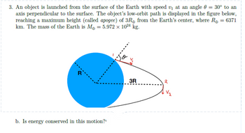 3. An object is launched from the surface of the Earth with speed v₁ at an angle = 30° to an
axis perpendicular to the surface. The object's low-orbit path is displayed in the figure below,
reaching a maximum height (called apogee) of 3R from the Earth's center, where R₂ = 6371
km. The mass of the Earth is M = 5.972 × 1024 kg.
b. Is energy conserved in this motion?"
3R
२