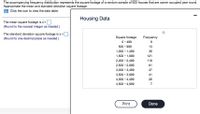 The accompanying frequency distribution represents the square footage of a random sample of 500 houses that are owner occupied year round.
Approximate the mean and standard deviation square footage.
Click the icon to view the data table.
Housing Data
The mean square footage is x=
(Round to the nearest integer as needed.)
The standard deviation square footage is s=
Square footage
0- 499
500 - 999
(Round to one decimal place as needed.)
Frequency
13
1,000 - 1,499
36
1,500 – 1,999
121
2,000 - 2,499
119
2,500 - 2,999
81
3,000 - 3,499
47
3,500 - 3,999
41
4,000 - 4,499
26
4,500 - 4,999
7
Print
Done
