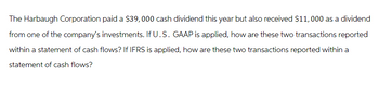 The Harbaugh Corporation paid a $39,000 cash dividend this year but also received $11,000 as a dividend
from one of the company's investments. If U.S. GAAP is applied, how are these two transactions reported
within a statement of cash flows? If IFRS is applied, how are these two transactions reported within a
statement of cash flows?