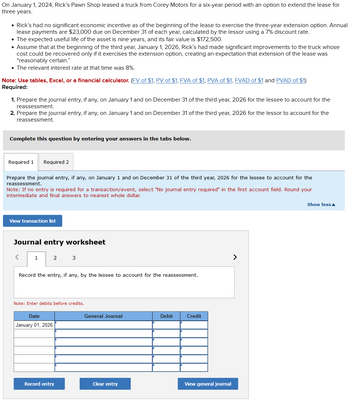 On January 1, 2024, Rick's Pawn Shop leased a truck from Corey Motors for a six-year period with an option to extend the lease for
three years.
• Rick's had no significant economic incentive as of the beginning of the lease to exercise the three-year extension option. Annual
lease payments are $23,000 due on December 31 of each year, calculated by the lessor using a 7% discount rate.
• The expected useful life of the asset is nine years, and its fair value is $172,500.
• Assume that at the beginning of the third year, January 1, 2026, Rick's had made significant improvements to the truck whose
cost could be recovered only if it exercises the extension option, creating an expectation that extension of the lease was
"reasonably certain."
• The relevant interest rate at that time was 8%.
Note: Use tables, Excel, or a financial calculator. (FV of $1, PV of $1, FVA of $1, PVA of $1, FVAD of $1 and PVAD of $1)
Required:
1. Prepare the journal entry, if any, on January 1 and on December 31 of the third year, 2026 for the lessee to account for the
reassessment.
2. Prepare the journal entry, if any, on January 1 and on December 31 of the third year, 2026 for the lessor to account for the
reassessment.
Complete this question by entering your answers in the tabs below.
Required 1 Required 2
Prepare the journal entry, if any, on January 1 and on December 31 of the third year, 2026 for the lessee to account for the
reassessment.
Note: If no entry is required for a transaction/event, select "No journal entry required" in the first account field. Round your
intermediate and final answers to nearest whole dollar.
View transaction list
Journal entry worksheet
<
1
2
3
Record the entry, if any, by the lessee to account for the reassessment.
Note: Enter debits before credits.
Date
January 01, 2026
General Journal
Debit
Credit
Record entry
Clear entry
View general journal
>
Show less▲
