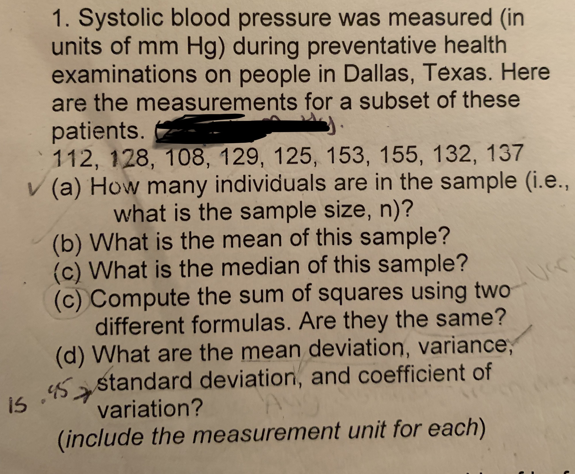 1. Systolic blood pressure was measured (in
units of mm Hg) during preventative health
examinations on people in Dallas, Texas. Here
are the measurements for a subset of these
patients.
112, 128, 108, 129, 125, 153, 155, 132, 137
V (a) How many individuals are in the sample (i.e.,
what is the sample size, n)?
(b) What is the mean of this sample?
(c) What is the median of this sample?
(c) Compute the sum of squares using two
different formulas. Are they the same?
(d) What are the mean deviation, variance,
s astandard deviation, and coefficient of
variation?
(include the measurement unit for each)
