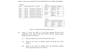 Figure 3.1 shows an example of book loans information in a secondary school library.
BookLoans
StulD
S001
S002
5002
S003
5001
(a)
(i)
(ii)
BookCode StartDate
(iii)
EndDate
12/06/2022 22/06/2022
BC111
BC333 01/06/2022 11/06/2022
09/07/2022 19/07/2022
BC222
BC333
15/07/2022 25/007/2022
BC444 21/07/2022 01/08/2022
Book
BookCode
BC111
BC222
BC333
BC444
Student
StudentID
5001
S002
S003
BookName Quantity
Sejarah T3 12
Matematik 20
T5
English T5
Bahasa
Melayu T3
studentName
Jasmine
Michael
Brian
10
15
Figure 3.1 Sample Records from Book Loans
Figure 3.1 shows the tables in a book loans database that have been
normalized to the Third Normal Form (3NF) with three entities namely
BookLoans, Book and Student.
Draw the original table in the First Normal Form (INF).
Based on the answer in Q3(a)(i), identify the primary key of the
relation.
Classroom
3 Berlian
5 Intan
5 Delima
Based on the answer in Q3(a)(i), draw the dependency diagram
showing all dependencies in the relation.